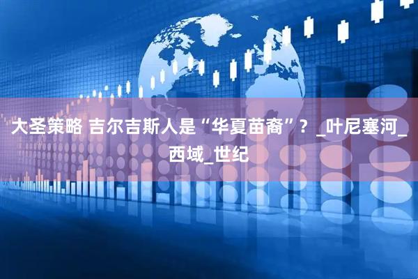 大圣策略 吉尔吉斯人是“华夏苗裔”？_叶尼塞河_西域_世纪