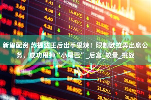 新玺配资 苏提达王后出手狠辣！限制欧拉弄出席公务，成功甩掉“小尾巴”_后宫_较量_挑战
