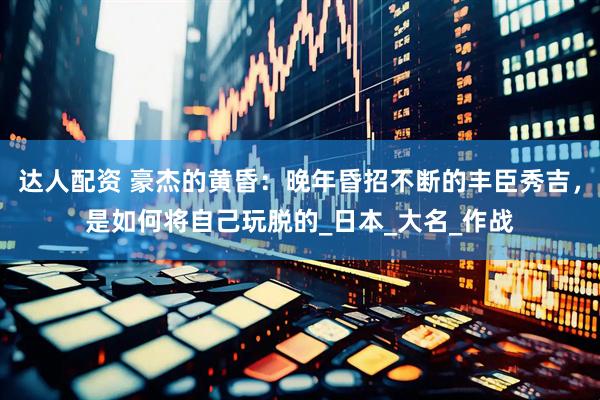 达人配资 豪杰的黄昏：晚年昏招不断的丰臣秀吉，是如何将自己玩脱的_日本_大名_作战