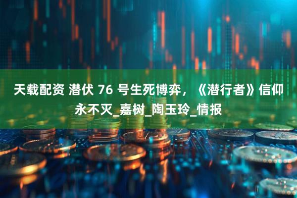 天载配资 潜伏 76 号生死博弈，《潜行者》信仰永不灭_嘉树_陶玉玲_情报