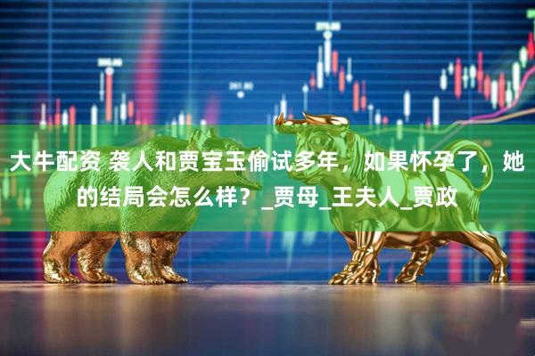 大牛配资 袭人和贾宝玉偷试多年，如果怀孕了，她的结局会怎么样？_贾母_王夫人_贾政