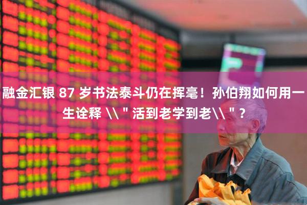 融金汇银 87 岁书法泰斗仍在挥毫！孙伯翔如何用一生诠释 \＂活到老学到老\＂？