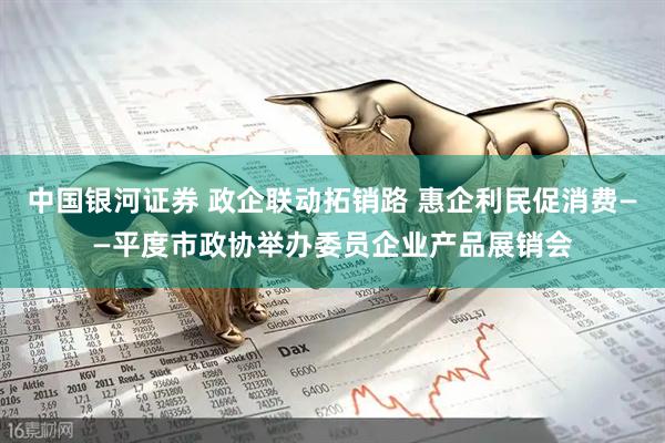 中国银河证券 政企联动拓销路 惠企利民促消费——平度市政协举办委员企业产品展销会