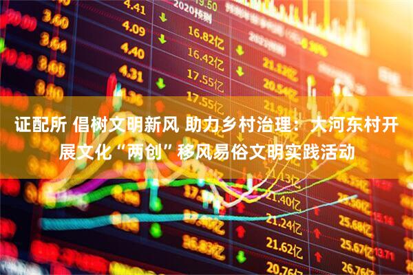 证配所 倡树文明新风 助力乡村治理：大河东村开展文化“两创”移风易俗文明实践活动
