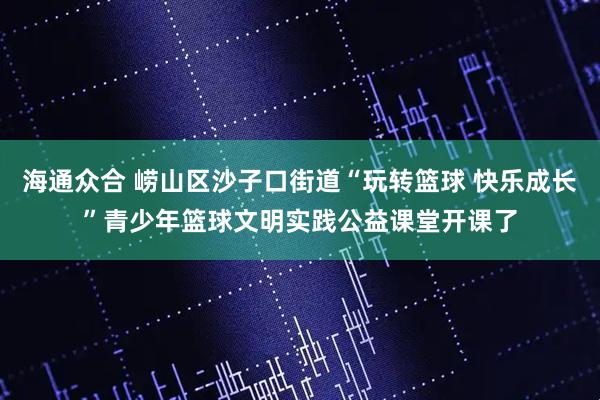 海通众合 崂山区沙子口街道“玩转篮球 快乐成长”青少年篮球文明实践公益课堂开课了
