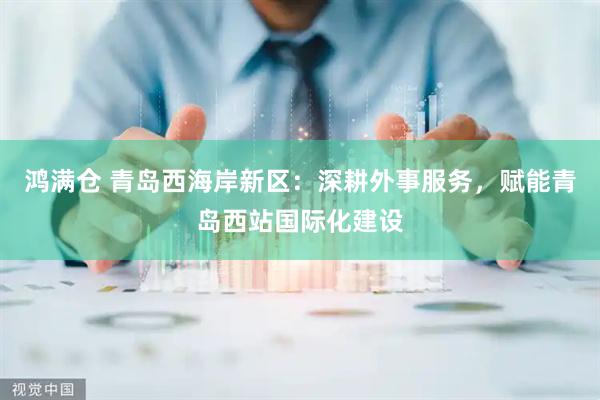 鸿满仓 青岛西海岸新区：深耕外事服务，赋能青岛西站国际化建设