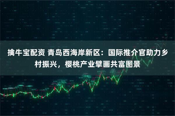 擒牛宝配资 青岛西海岸新区：国际推介官助力乡村振兴，樱桃产业擘画共富图景