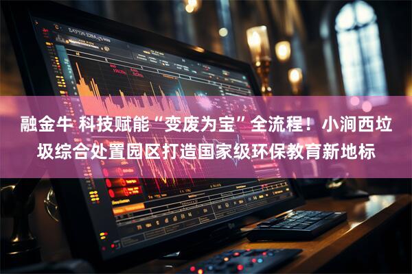 融金牛 科技赋能“变废为宝”全流程！小涧西垃圾综合处置园区打造国家级环保教育新地标
