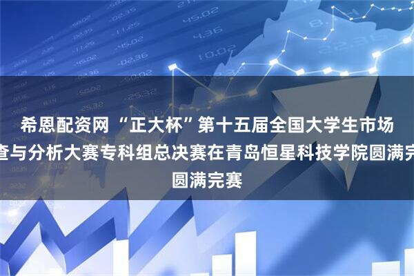 希恩配资网 “正大杯”第十五届全国大学生市场调查与分析大赛专科组总决赛在青岛恒星科技学院圆满完赛