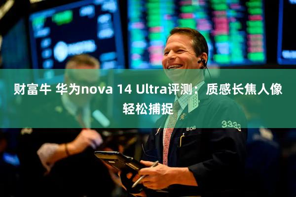 财富牛 华为nova 14 Ultra评测：质感长焦人像轻松捕捉