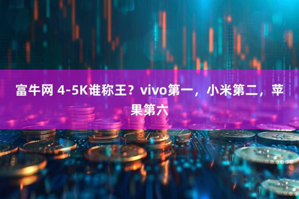 富牛网 4-5K谁称王？vivo第一，小米第二，苹果第六