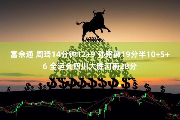 富余通 周琦14分钟12+9 孙铭徽19分半10+5+6 全运会四川大胜河南28分