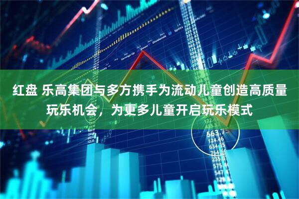 红盘 乐高集团与多方携手为流动儿童创造高质量玩乐机会，为更多儿童开启玩乐模式