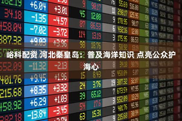 峪科配资 河北秦皇岛：普及海洋知识 点亮公众护海心