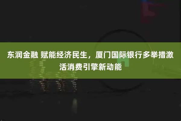 东润金融 赋能经济民生，厦门国际银行多举措激活消费引擎新动能