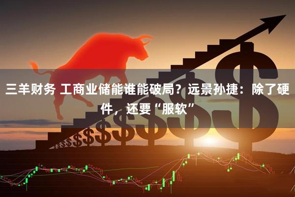 三羊财务 工商业储能谁能破局？远景孙捷：除了硬件，还要“服软”