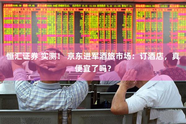 恒汇证券 实测！ 京东进军酒旅市场：订酒店，真便宜了吗？