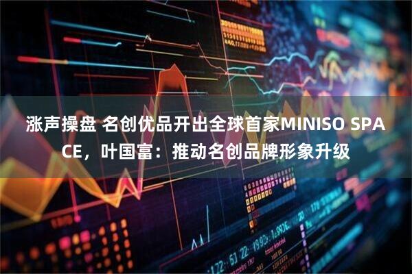 涨声操盘 名创优品开出全球首家MINISO SPACE，叶国富：推动名创品牌形象升级