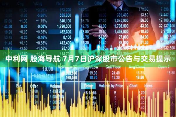 中利网 股海导航 7月7日沪深股市公告与交易提示