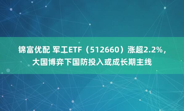 锦富优配 军工ETF（512660）涨超2.2%，大国博弈下国防投入或成长期主线