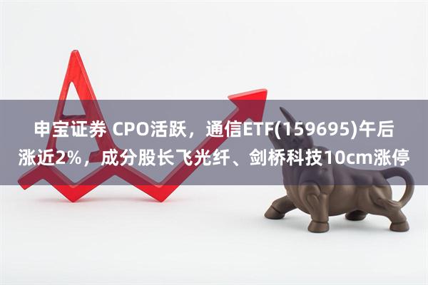 申宝证券 CPO活跃，通信ETF(159695)午后涨近2%，成分股长飞光纤、剑桥科技10cm涨停