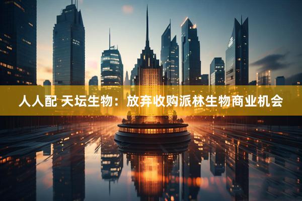人人配 天坛生物：放弃收购派林生物商业机会