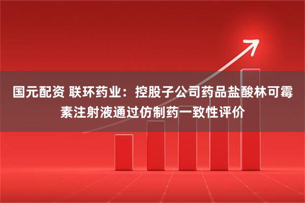 国元配资 联环药业：控股子公司药品盐酸林可霉素注射液通过仿制药一致性评价