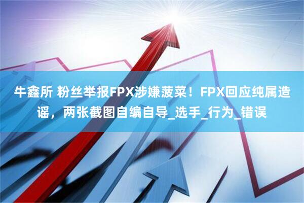 牛鑫所 粉丝举报FPX涉嫌菠菜！FPX回应纯属造谣，两张截图自编自导_选手_行为_错误