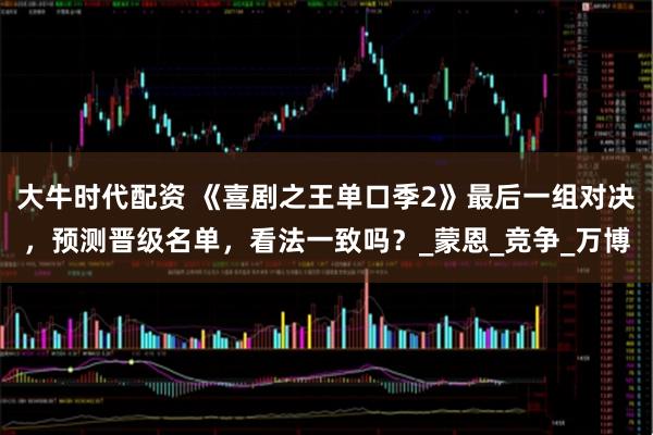 大牛时代配资 《喜剧之王单口季2》最后一组对决，预测晋级名单，看法一致吗？_蒙恩_竞争_万博