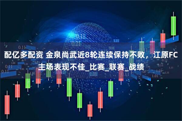 配亿多配资 金泉尚武近8轮连续保持不败，江原FC主场表现不佳_比赛_联赛_战绩