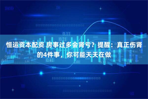 恒运资本配资 房事过多会肾亏？提醒：真正伤肾的4件事，你可能天天在做