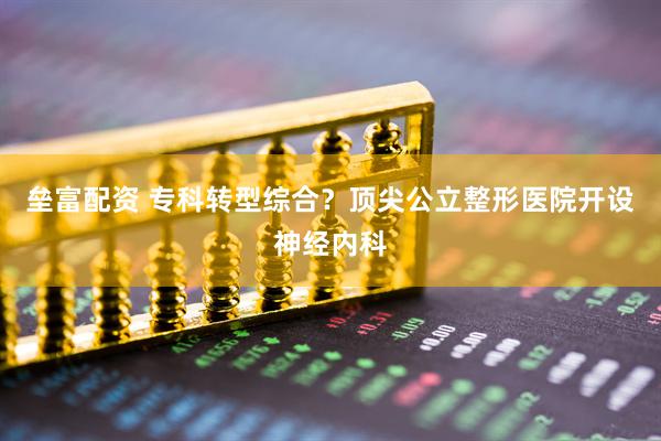 垒富配资 专科转型综合？顶尖公立整形医院开设神经内科