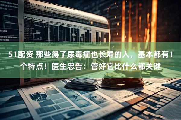 51配资 那些得了尿毒症也长寿的人，基本都有1个特点！医生忠告：管好它比什么都关键
