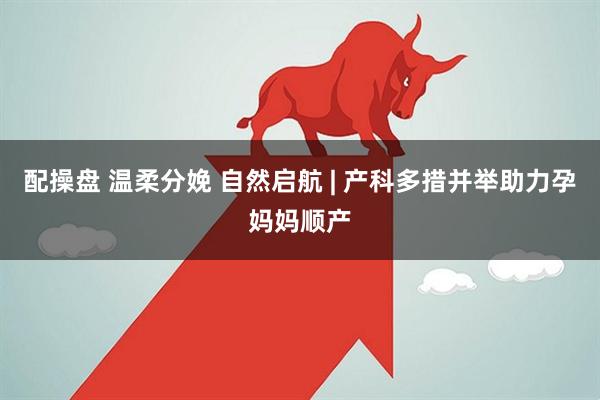 配操盘 温柔分娩 自然启航 | 产科多措并举助力孕妈妈顺产