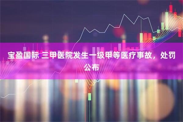 宝盈国际 三甲医院发生一级甲等医疗事故，处罚公布