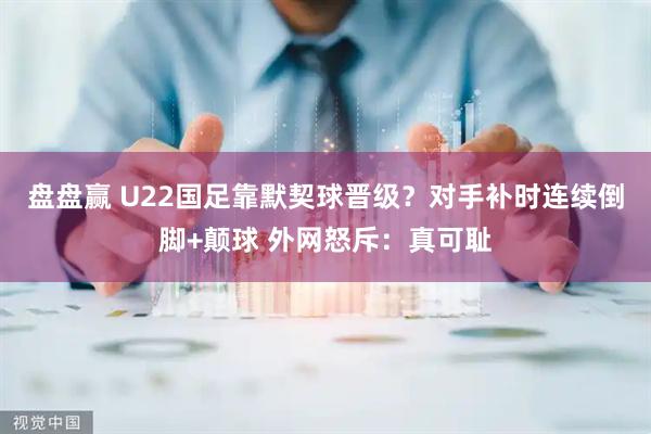 盘盘赢 U22国足靠默契球晋级？对手补时连续倒脚+颠球 外网怒斥：真可耻