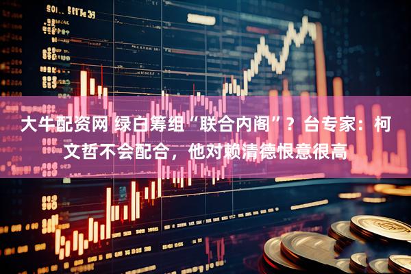 大牛配资网 绿白筹组“联合内阁”？台专家：柯文哲不会配合，他对赖清德恨意很高