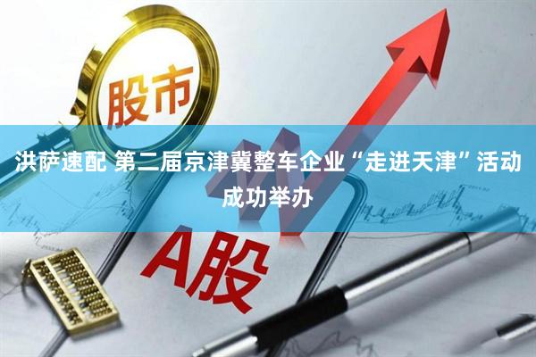 洪萨速配 第二届京津冀整车企业“走进天津”活动成功举办