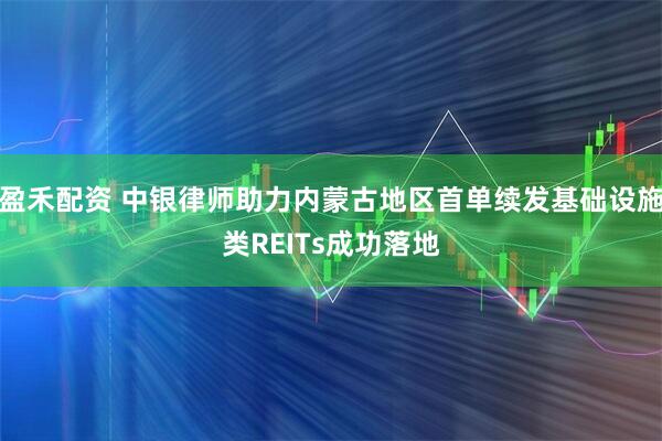 盈禾配资 中银律师助力内蒙古地区首单续发基础设施类REITs成功落地
