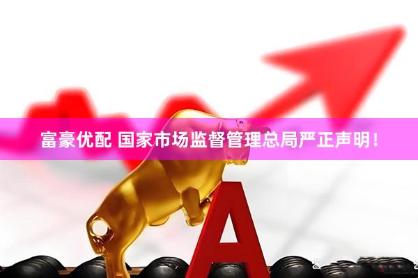 富豪优配 国家市场监督管理总局严正声明！