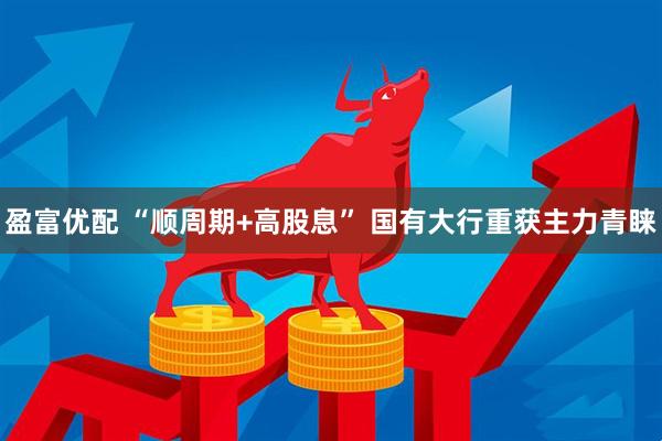 盈富优配 “顺周期+高股息” 国有大行重获主力青睐