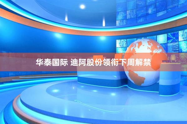 华泰国际 迪阿股份领衔下周解禁