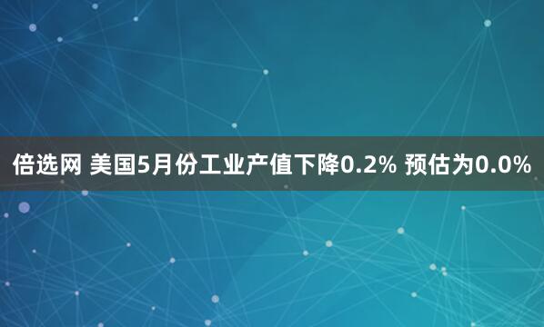 倍选网 美国5月份工业产值下降0.2% 预估为0.0%