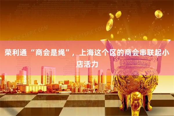 荣利通 “商会是绳”，上海这个区的商会串联起小店活力