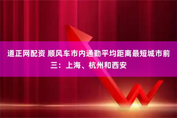 道正网配资 顺风车市内通勤平均距离最短城市前三：上海、杭州和西安
