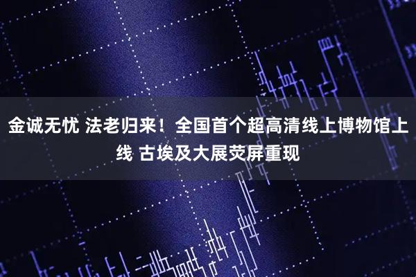 金诚无忧 法老归来!全国首个超高清线上博物馆上线 古埃及大展荧屏重现