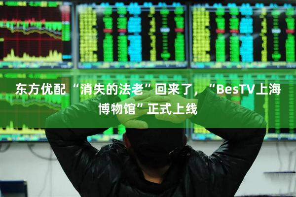 东方优配 “消失的法老”回来了,“BesTV上海博物馆”正式上线