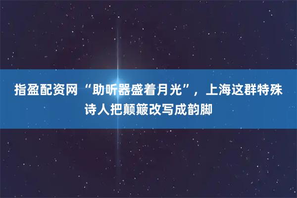 指盈配资网 “助听器盛着月光”,上海这群特殊诗人把颠簸改写成韵脚