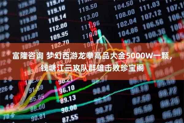 富隆咨询 梦幻西游龙拳高品大金5000W一颗，钱塘江三攻队群雄击败珍宝阁