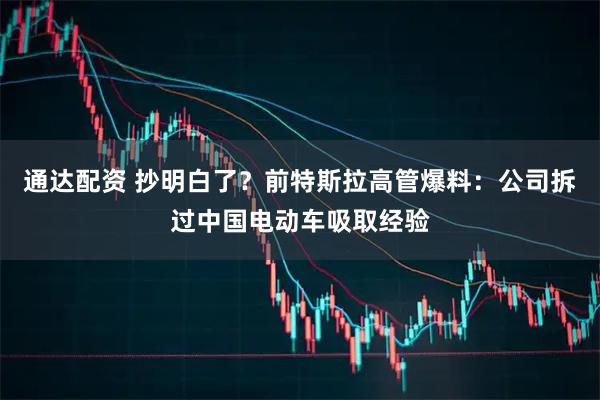 通达配资 抄明白了?前特斯拉高管爆料:公司拆过中国电动车吸取经验
